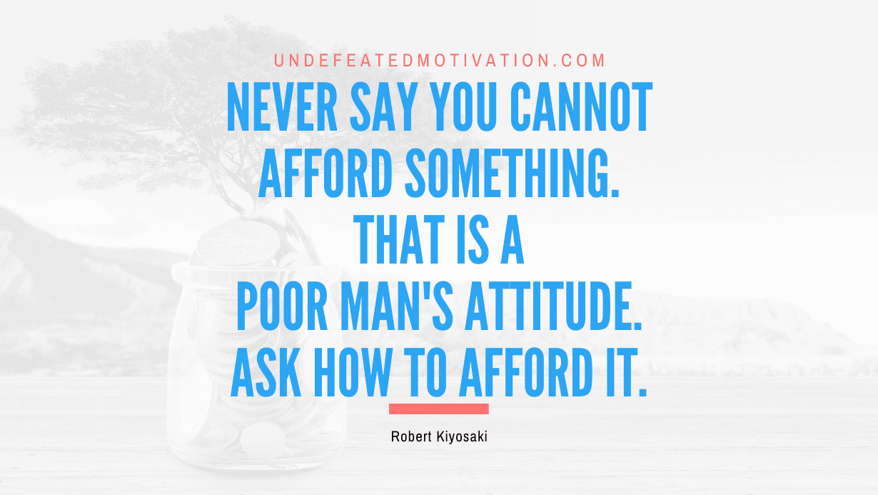 “Never say you cannot afford something. That is a poor man’s attitude. Ask how to afford it.” -Robert Kiyosaki
