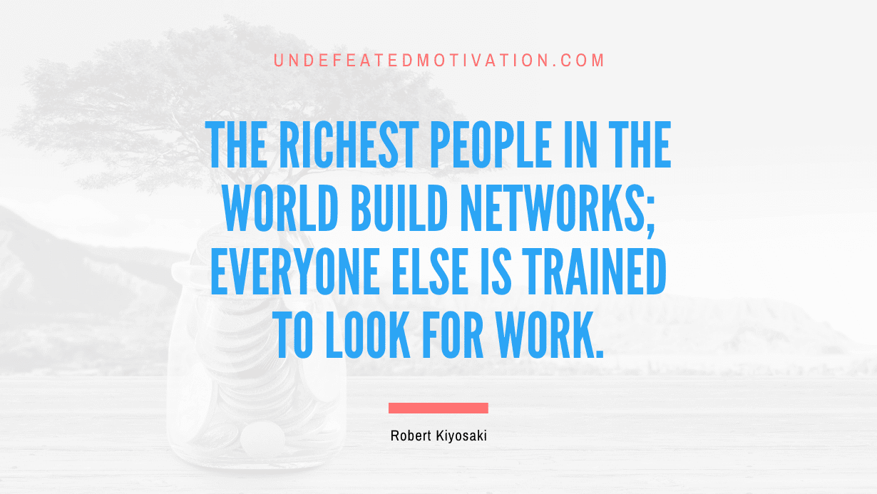 “The richest people in the world build networks; everyone else is trained to look for work.” -Robert Kiyosaki