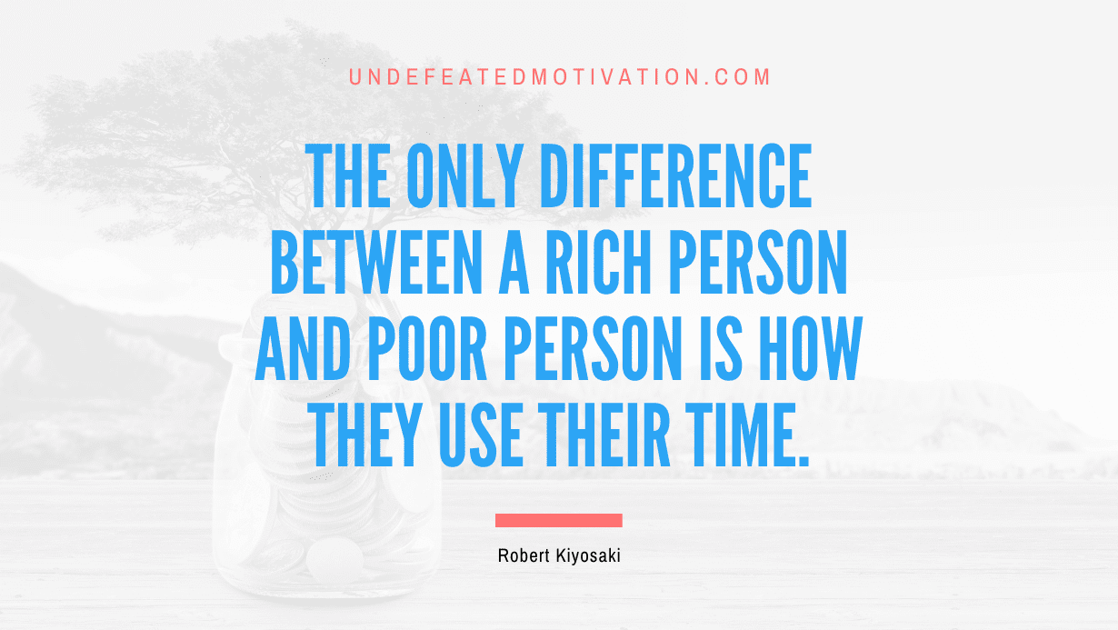 “The only difference between a rich person and poor person is how they use their time.” -Robert Kiyosaki