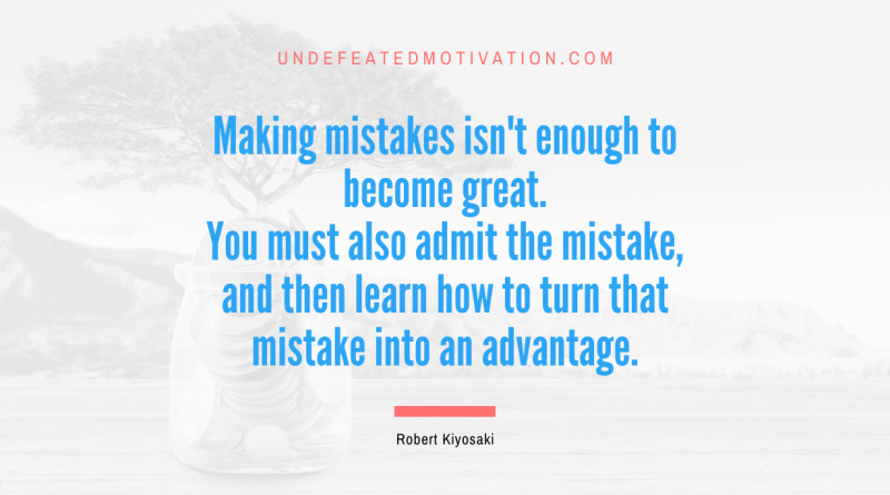 "Making mistakes isn't enough to become great. You must also admit the mistake, and then learn how to turn that mistake into an advantage." -Robert Kiyosaki -Undefeated Motivation