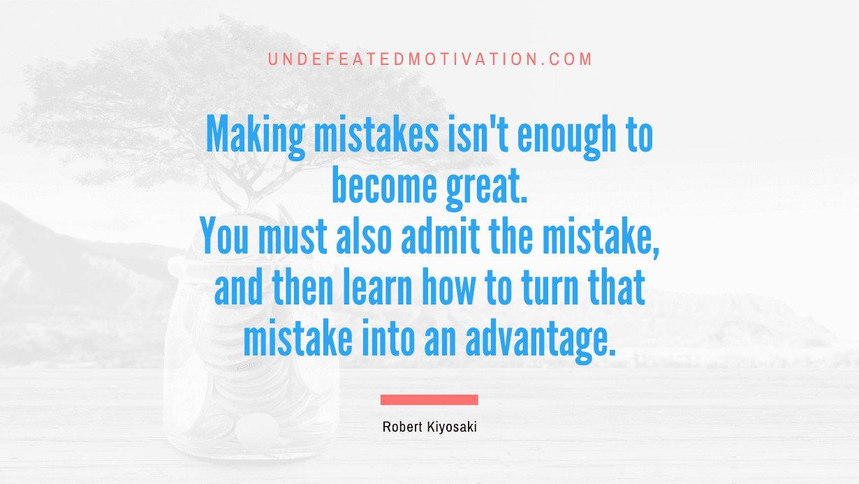 “Making mistakes isn’t enough to become great. You must also admit the mistake, and then learn how to turn that mistake into an advantage.” -Robert Kiyosaki