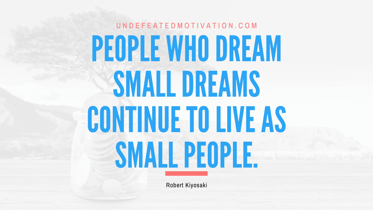 “People who dream small dreams continue to live as small people.” -Robert Kiyosaki