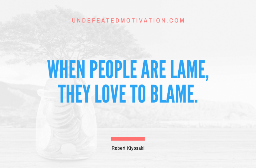 “When people are lame, they love to blame.” -Robert Kiyosaki