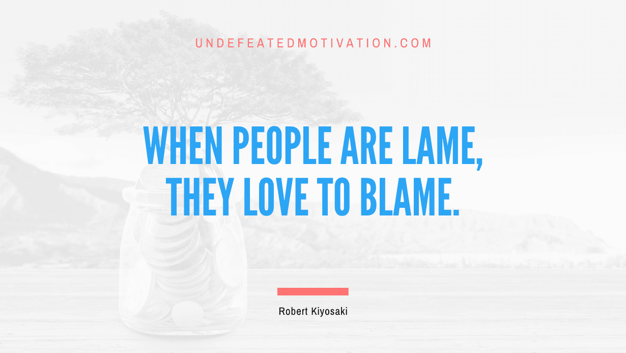 “When people are lame, they love to blame.” -Robert Kiyosaki