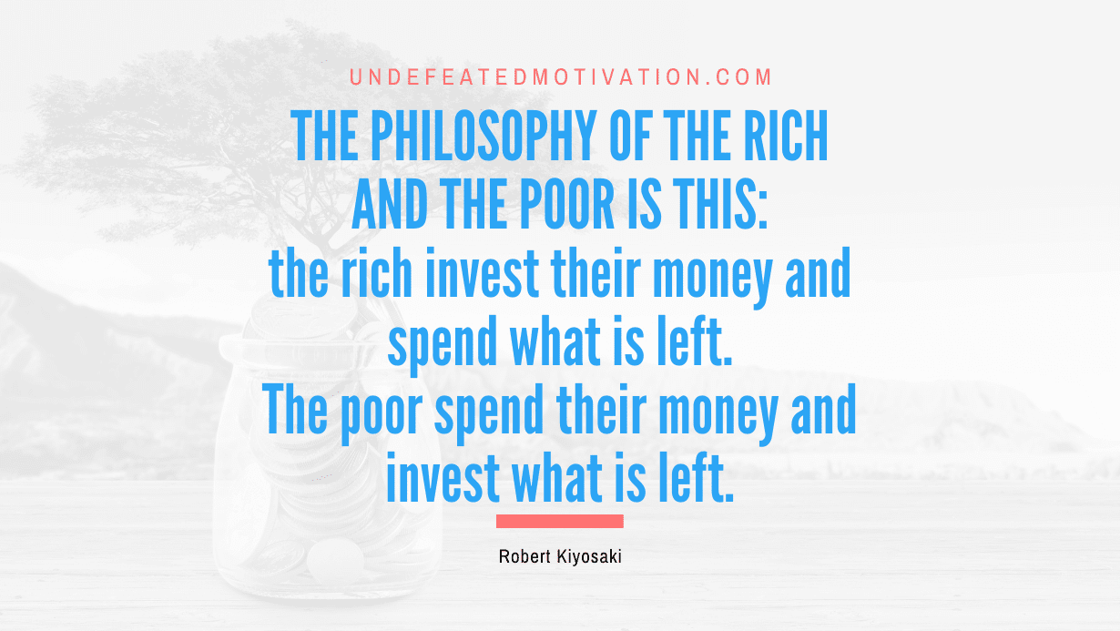 “The philosophy of the rich and the poor is this: the rich invest their money and spend what is left. The poor spend their money and invest what is left.” -Robert Kiyosaki