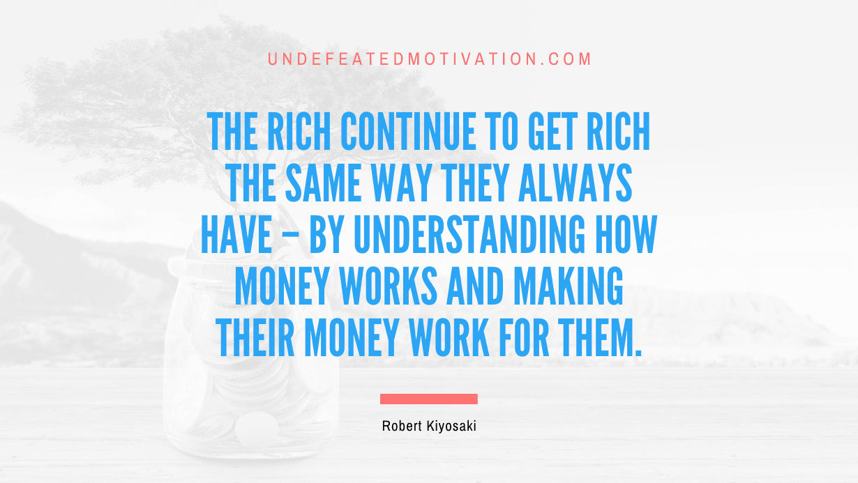 “The rich continue to get rich the same way they always have – by understanding how money works and making their money work for them.” -Robert Kiyosaki