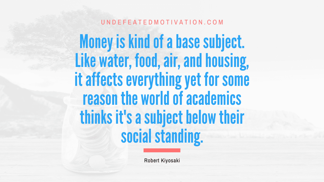 “Money is kind of a base subject. Like water, food, air, and housing, it affects everything yet for some reason the world of academics thinks it’s a subject below their social standing.” -Robert Kiyosaki