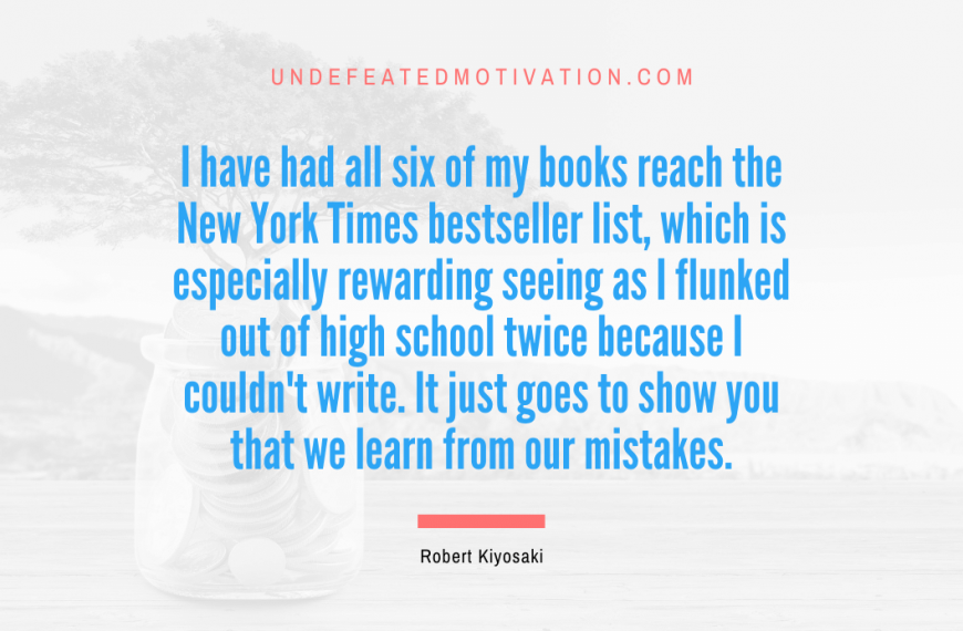 “I have had all six of my books reach the New York Times bestseller list, which is especially rewarding seeing as I flunked out of high school twice because I couldn’t write. It just goes to show you that we learn from our mistakes.” -Robert Kiyosaki