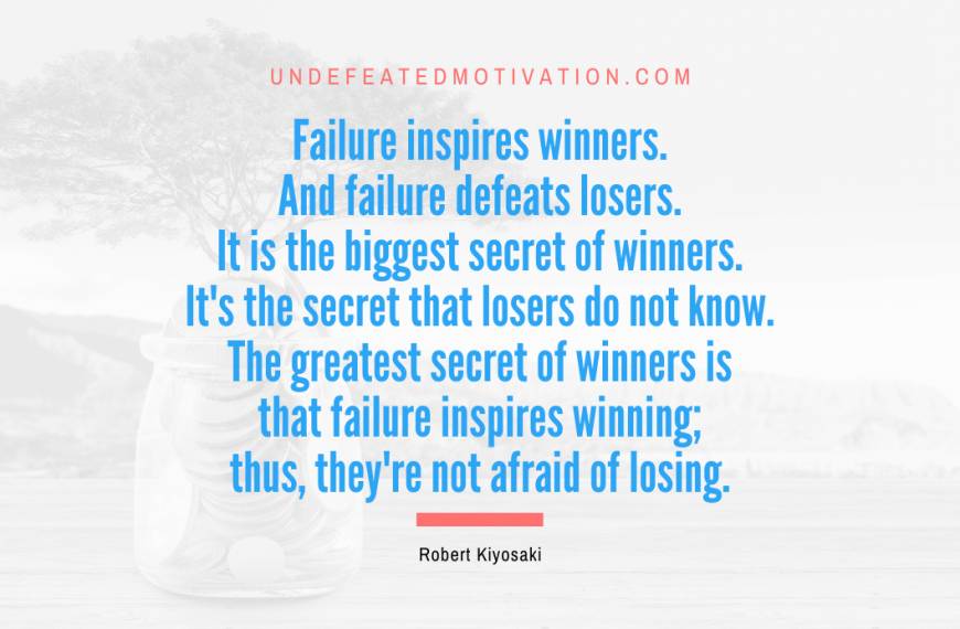 “Failure inspires winners. And failure defeats losers. It is the biggest secret of winners. It’s the secret that losers do not know. The greatest secret of winners is that failure inspires winning; thus, they’re not afraid of losing.” -Robert Kiyosaki