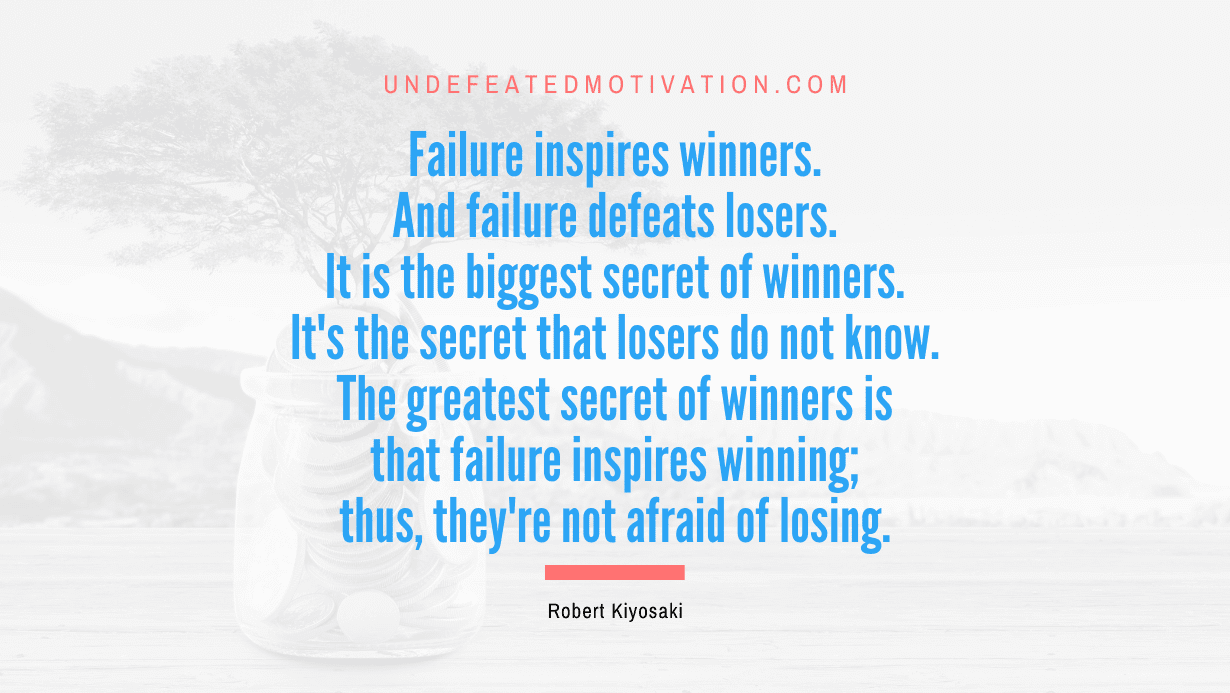 "Failure inspires winners. And failure defeats losers. It is the biggest secret of winners. It's the secret that losers do not know. The greatest secret of winners is that failure inspires winning; thus, they're not afraid of losing." -Robert Kiyosaki -Undefeated Motivation