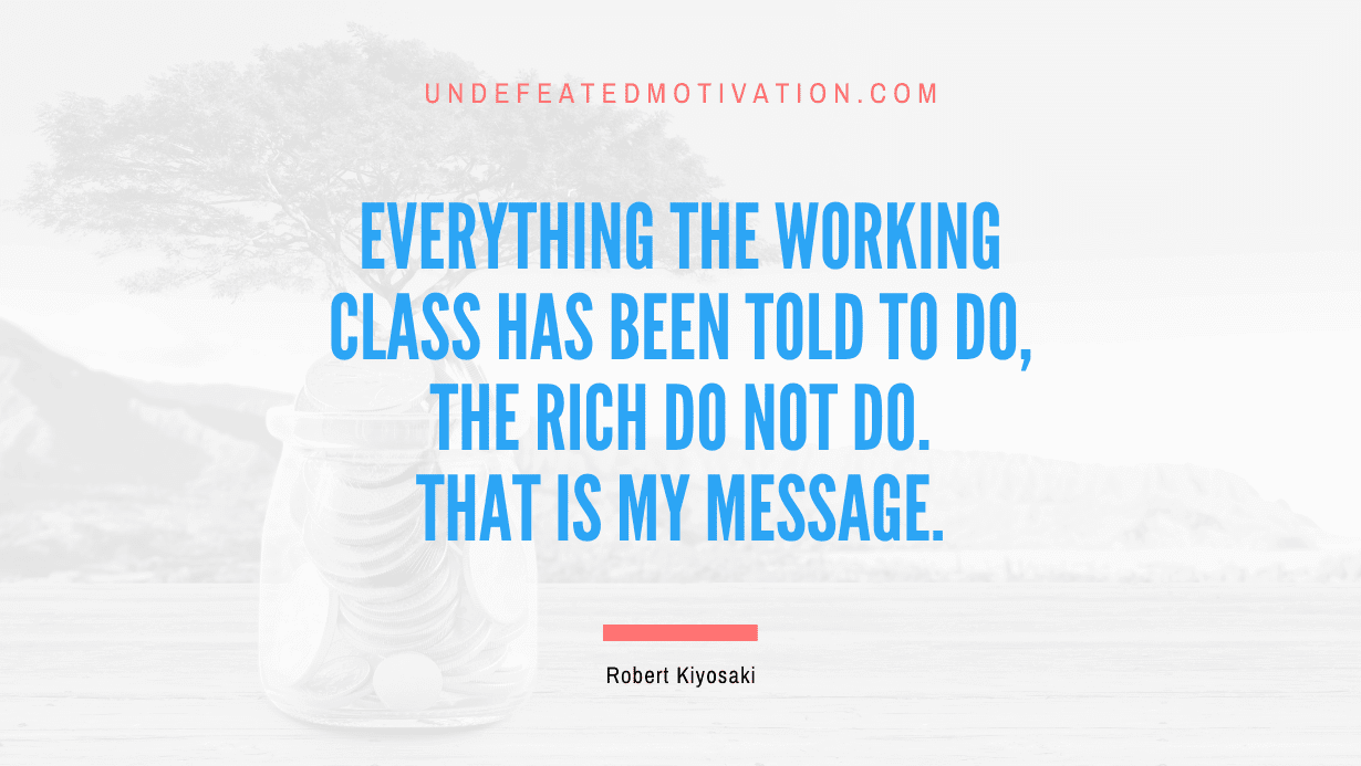 “Everything the working class has been told to do, the rich do not do. That is my message.” -Robert Kiyosaki