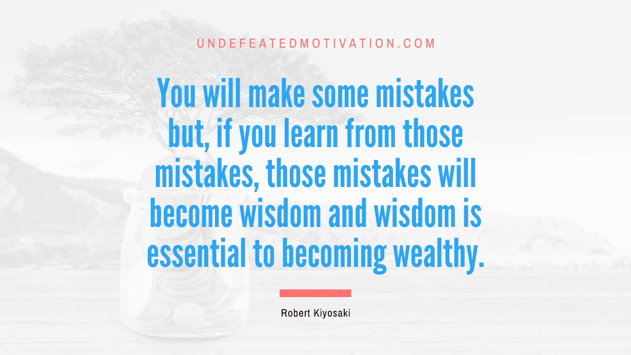 "You will make some mistakes but, if you learn from those mistakes, those mistakes will become wisdom and wisdom is essential to becoming wealthy." -Robert Kiyosaki -Undefeated Motivation