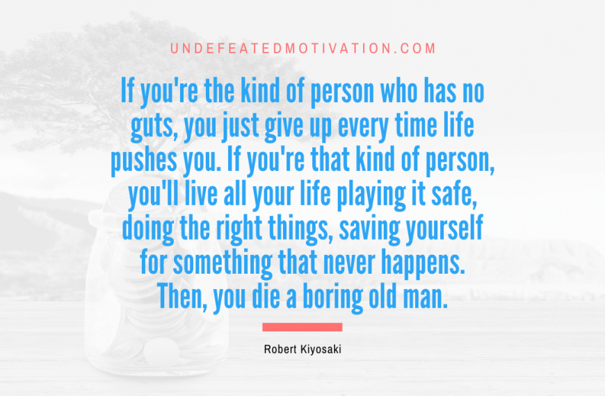 “If you’re the kind of person who has no guts, you just give up every time life pushes you. If you’re that kind of person, you’ll live all your life playing it safe, doing the right things, saving yourself for something that never happens. Then, you die a boring old man.” -Robert Kiyosaki