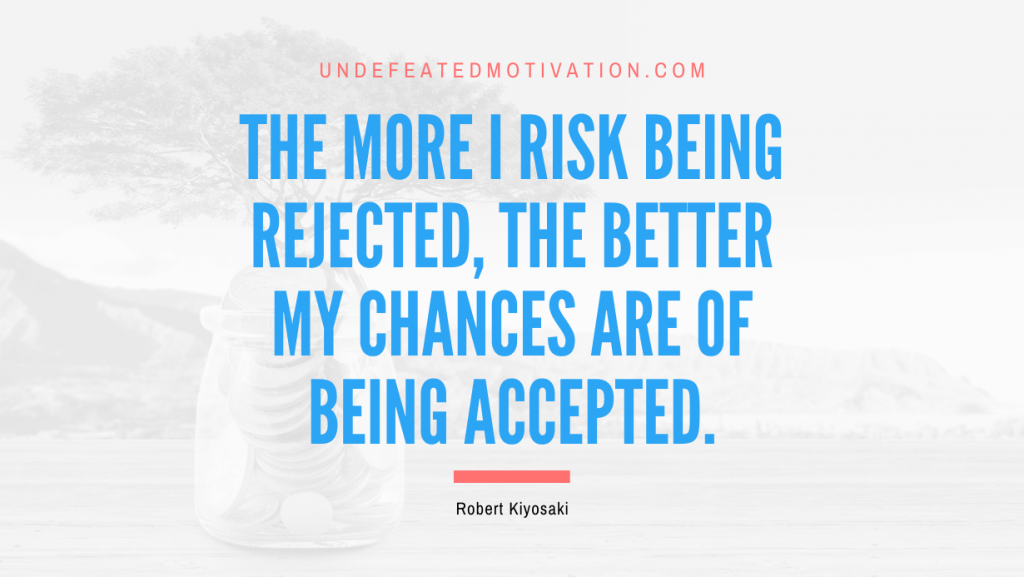 "The more I risk being rejected, the better my chances are of being accepted." -Robert Kiyosaki -Undefeated Motivation