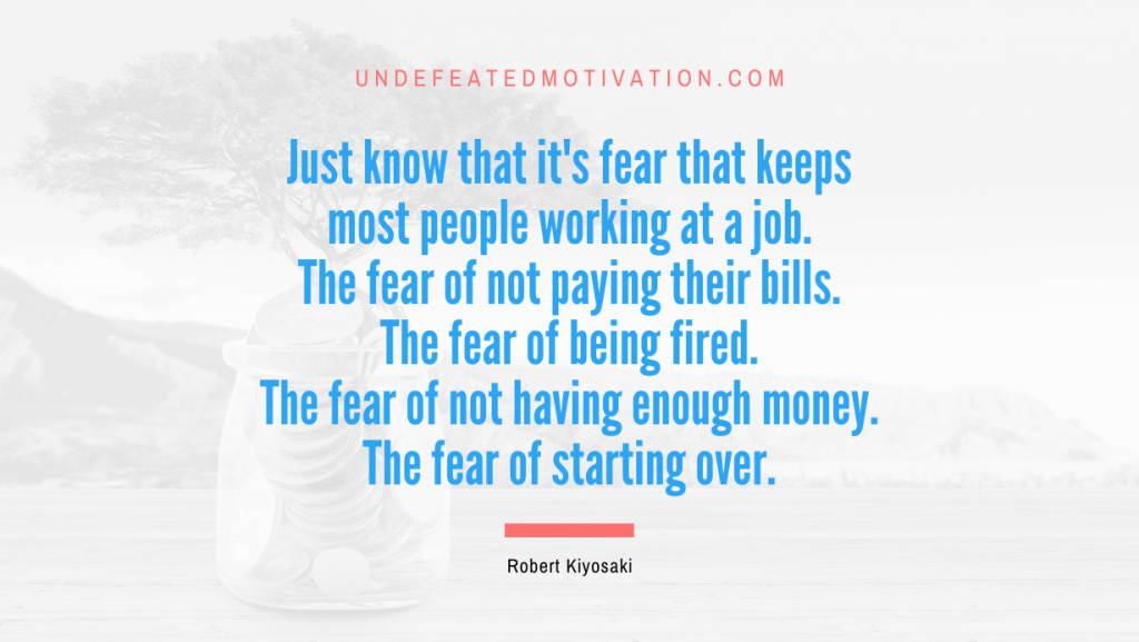 "Just know that it's fear that keeps most people working at a job. The fear of not paying their bills. The fear of being fired. The fear of not having enough money. The fear of starting over." -Robert Kiyosaki -Undefeated Motivation