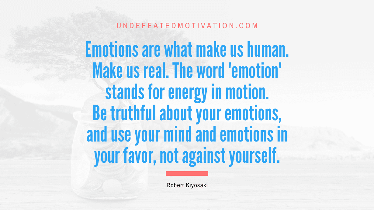 "Emotions are what make us human. Make us real. The word 'emotion' stands for energy in motion. Be truthful about your emotions, and use your mind and emotions in your favor, not against yourself." -Robert Kiyosaki -Undefeated Motivation
