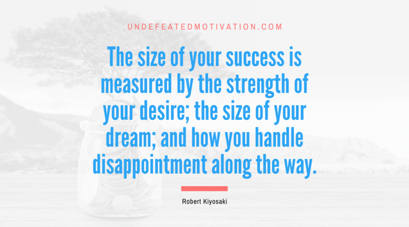 "The size of your success is measured by the strength of your desire; the size of your dream; and how you handle disappointment along the way." -Robert Kiyosaki -Undefeated Motivation