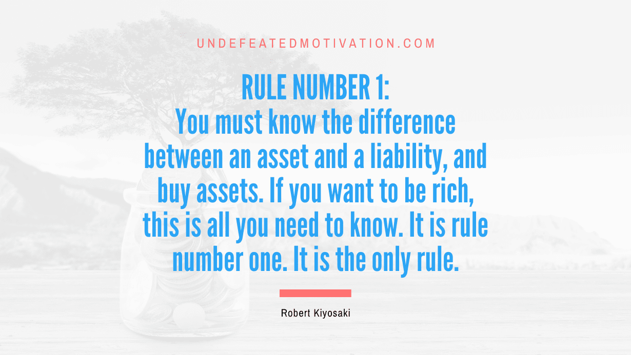 "Rule number 1: You must know the difference between an asset and a liability, and buy assets. If you want to be rich, this is all you need to know. It is rule number one. It is the only rule." -Robert Kiyosaki -Undefeated Motivation