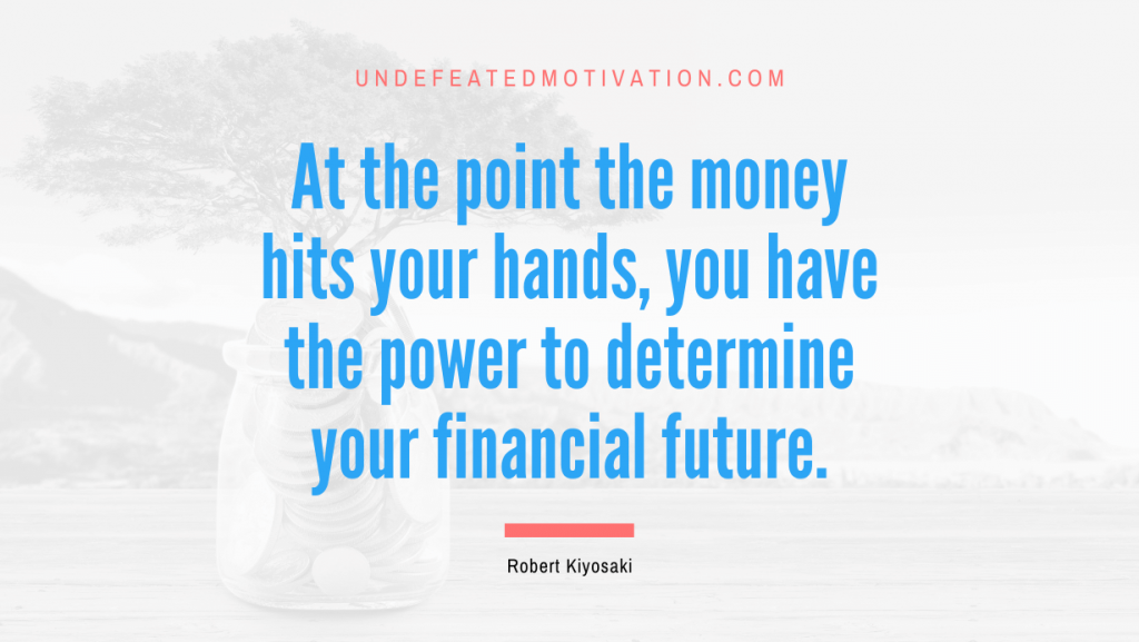 "At the point the money hits your hands, you have the power to determine your financial future." -Robert Kiyosaki -Undefeated Motivation