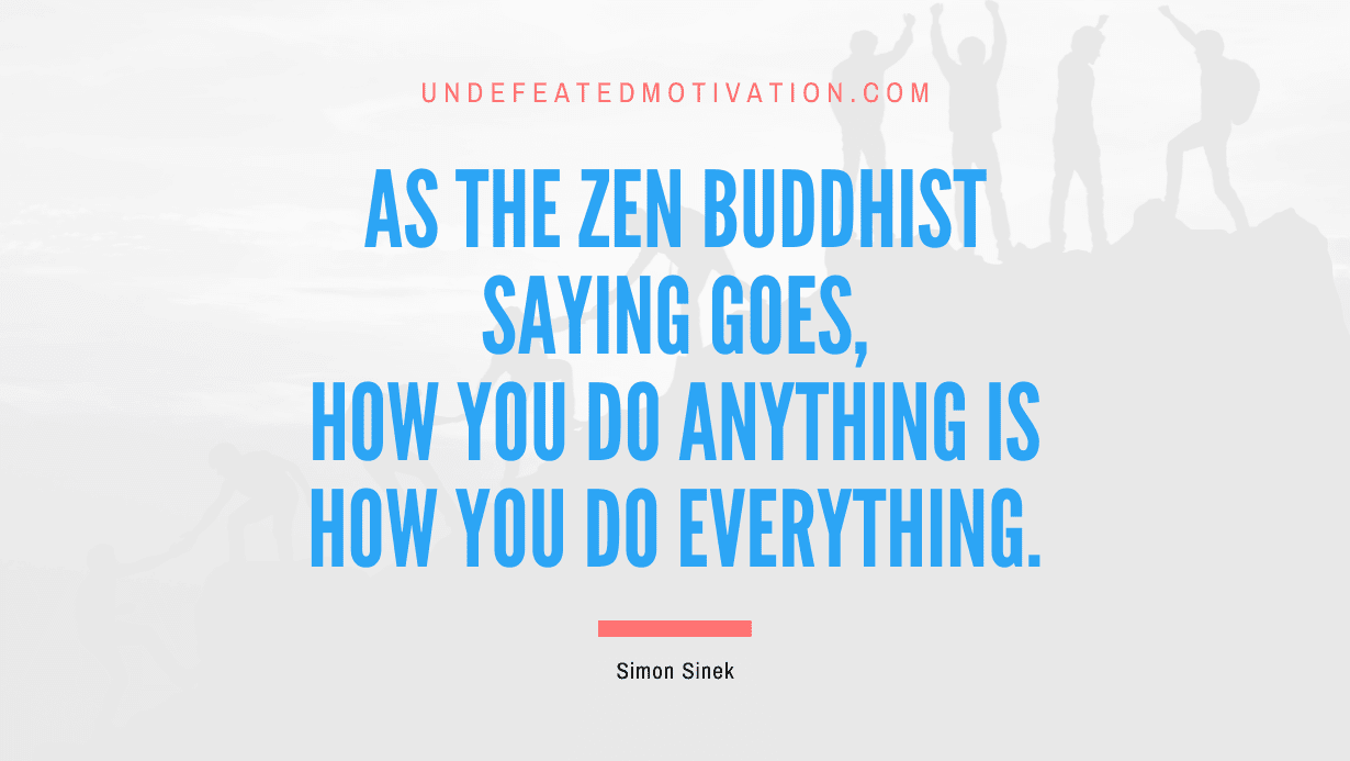 "As the Zen Buddhist saying goes, how you do anything is how you do everything." -Simon Sinek -Undefeated Motivation