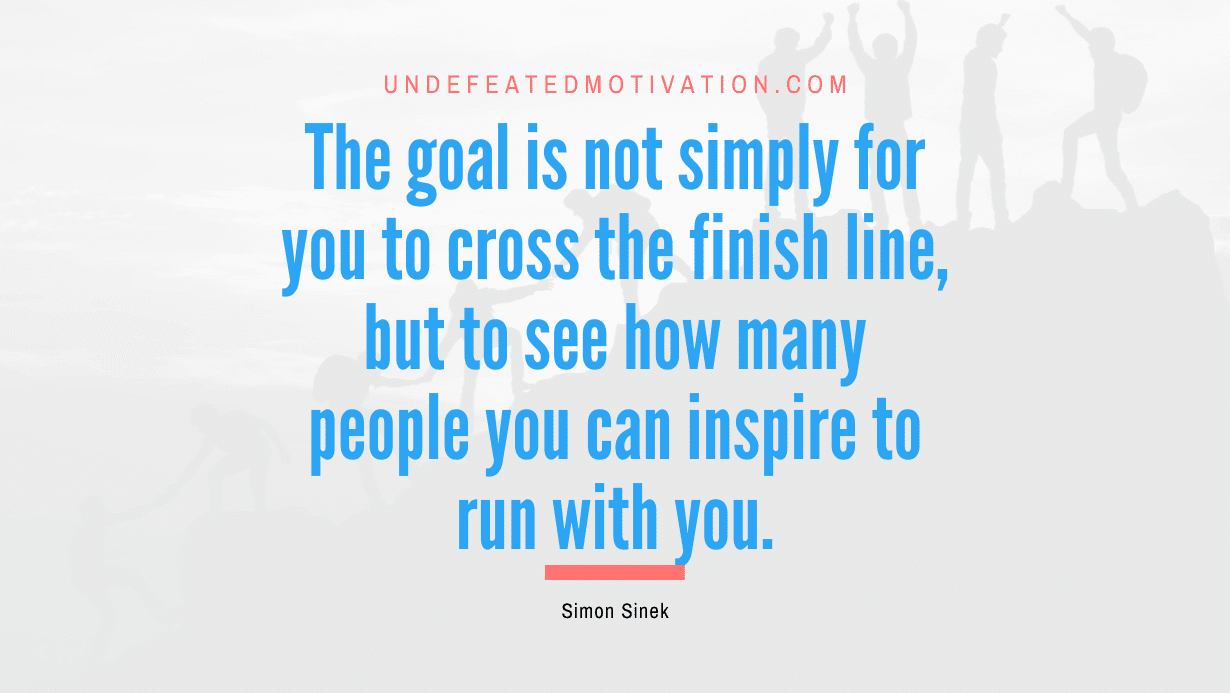 "The goal is not simply for you to cross the finish line, but to see how many people you can inspire to run with you." -Simon Sinek -Undefeated Motivation