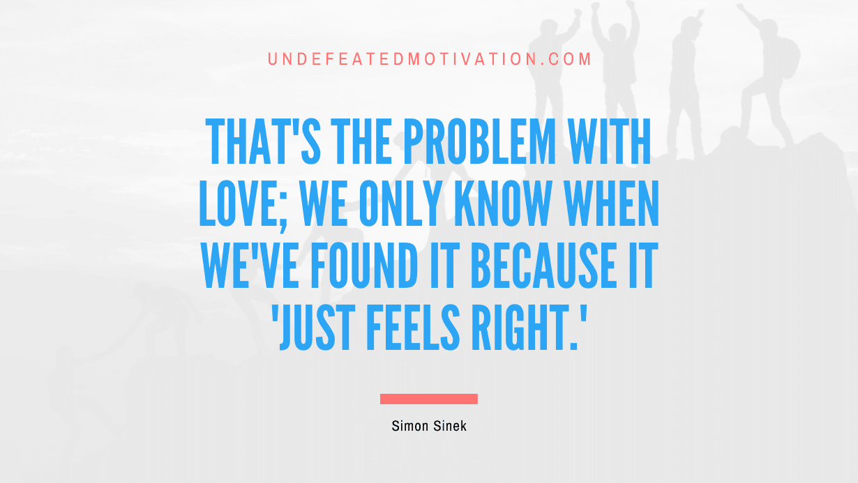 "That's the problem with love; we only know when we've found it because it 'just feels right.'" -Simon Sinek -Undefeated Motivation