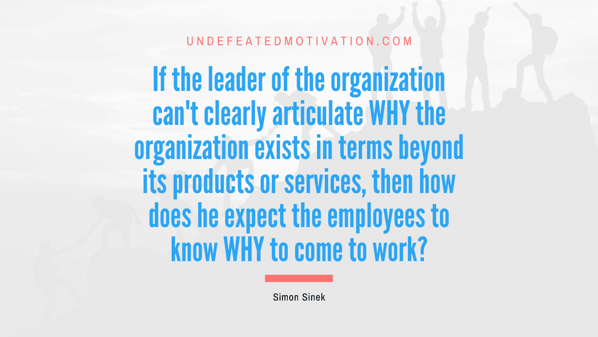 "If the leader of the organization can't clearly articulate WHY the organization exists in terms beyond its products or services, then how does he expect the employees to know WHY to come to work?" -Simon Sinek -Undefeated Motivation
