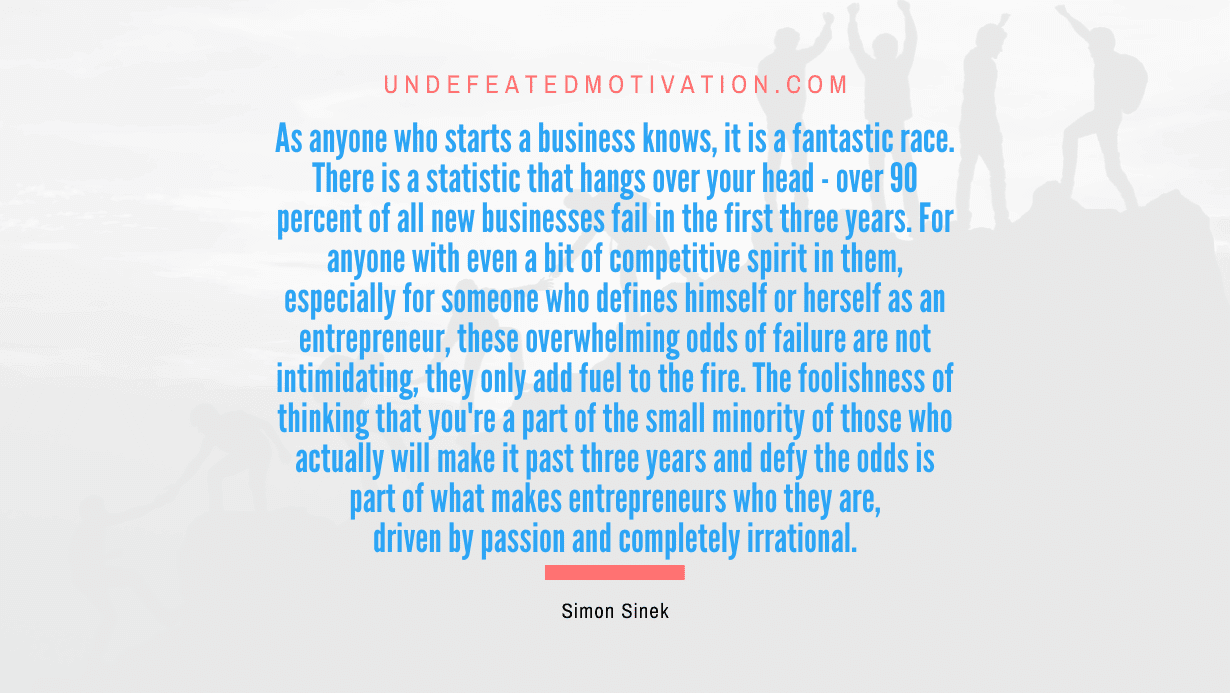 "As anyone who starts a business knows, it is a fantastic race. There is a statistic that hangs over your head - over 90 percent of all new businesses fail in the first three years. For anyone with even a bit of competitive spirit in them, especially for someone who defines himself or herself as an entrepreneur, these overwhelming odds of failure are not intimidating, they only add fuel to the fire. The foolishness of thinking that you're a part of the small minority of those who actually will make it past three years and defy the odds is part of what makes entrepreneurs who they are, driven by passion and completely irrational." -Simon Sinek -Undefeated Motivation