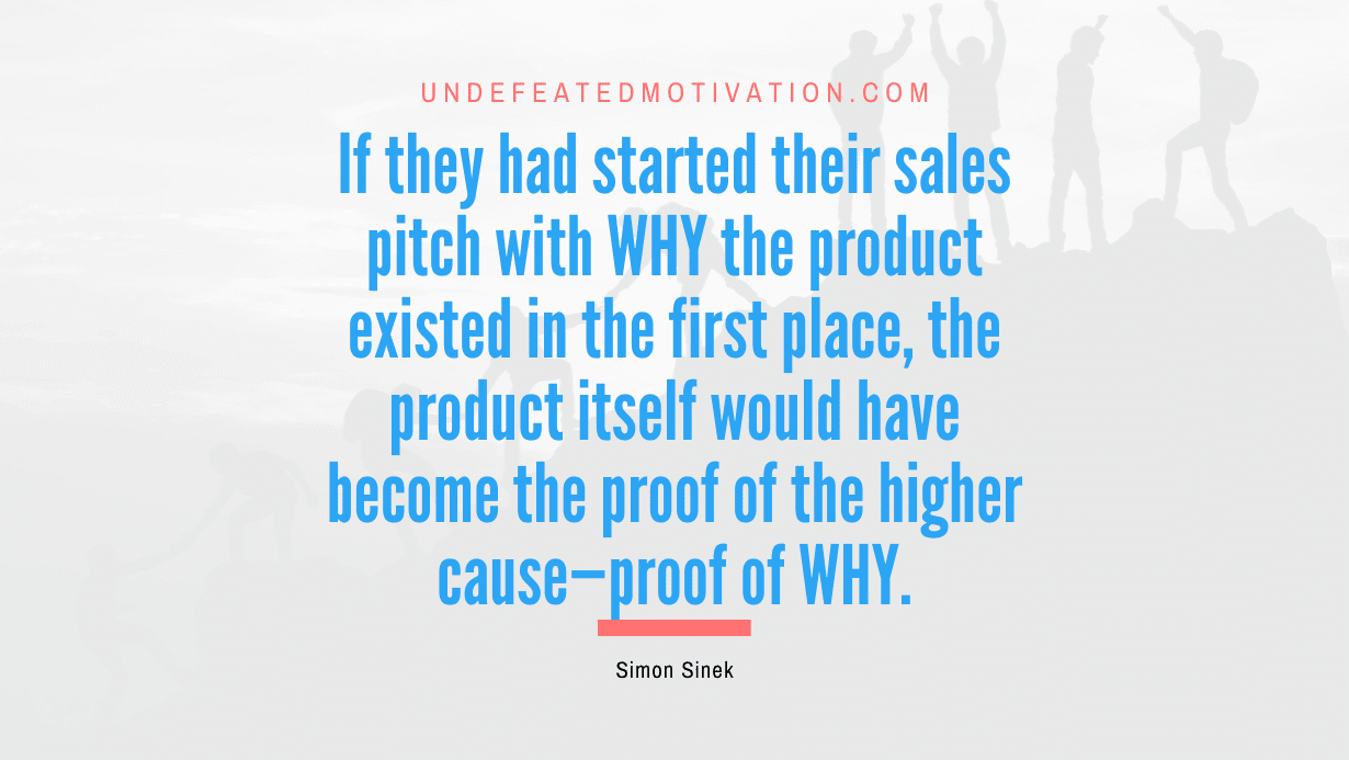 "If they had started their sales pitch with WHY the product existed in the first place, the product itself would have become the proof of the higher cause—proof of WHY." -Simon Sinek -Undefeated Motivation
