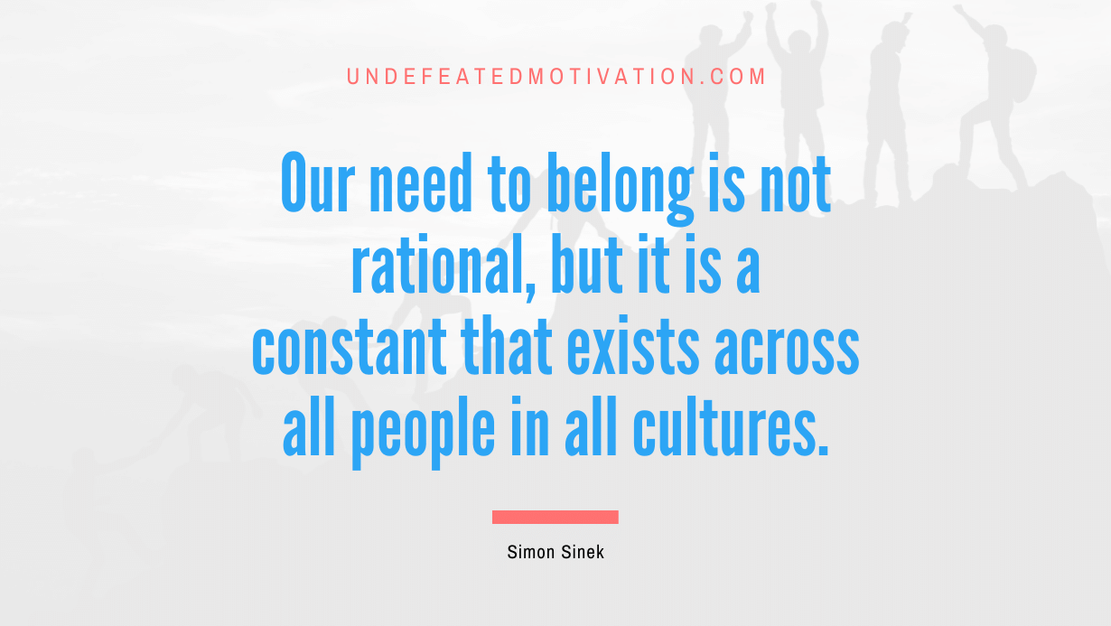 "Our need to belong is not rational, but it is a constant that exists across all people in all cultures." -Simon Sinek -Undefeated Motivation
