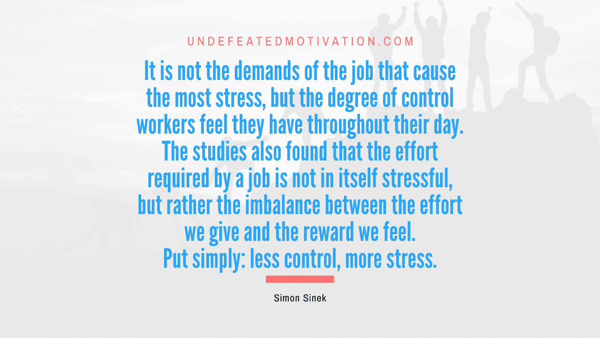 "It is not the demands of the job that cause the most stress, but the degree of control workers feel they have throughout their day. The studies also found that the effort required by a job is not in itself stressful, but rather the imbalance between the effort we give and the reward we feel. Put simply: less control, more stress." -Simon Sinek -Undefeated Motivation