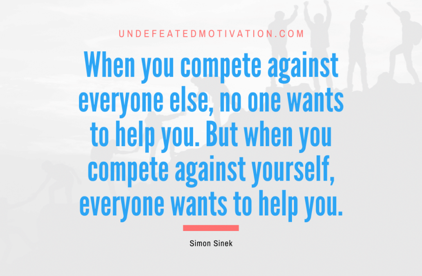 “When you compete against everyone else, no one wants to help you. But when you compete against yourself, everyone wants to help you.” -Simon Sinek