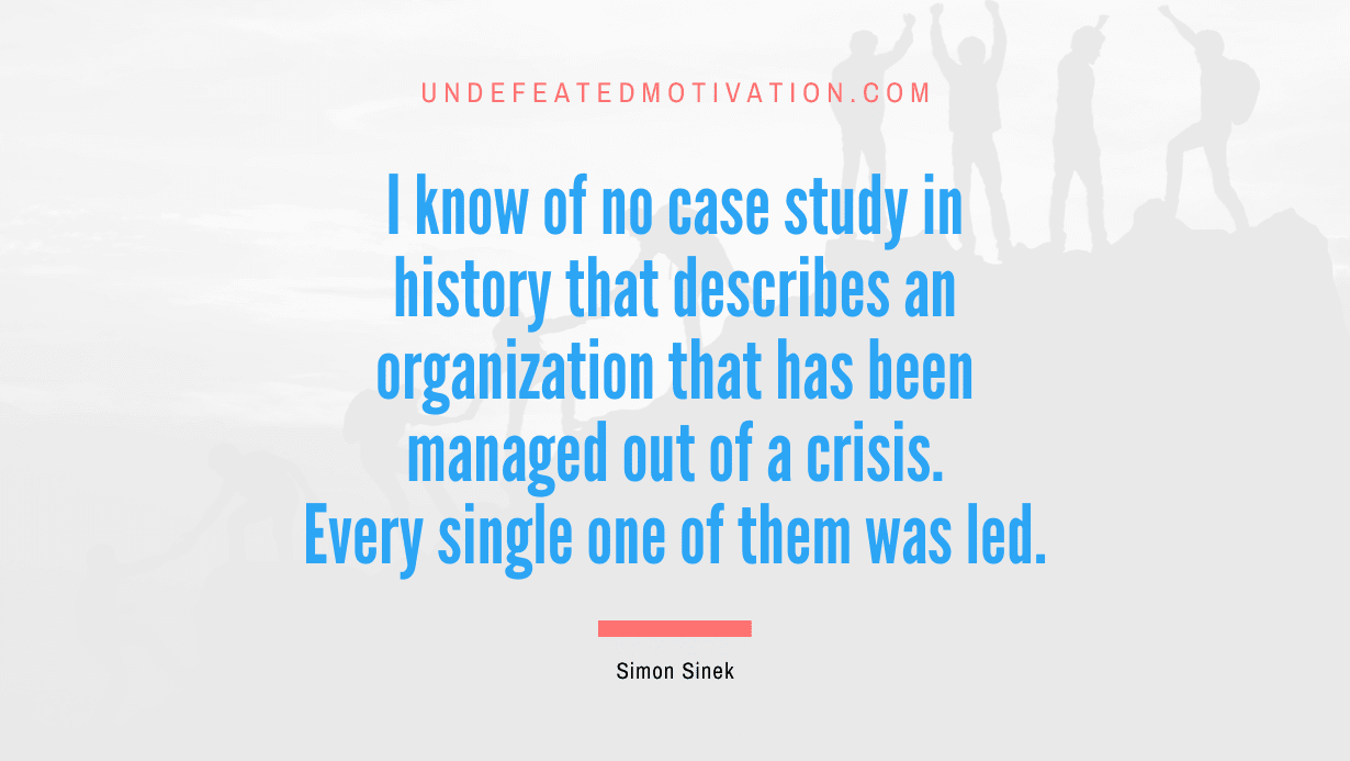 "I know of no case study in history that describes an organization that has been managed out of a crisis. Every single one of them was led." -Simon Sinek -Undefeated Motivation