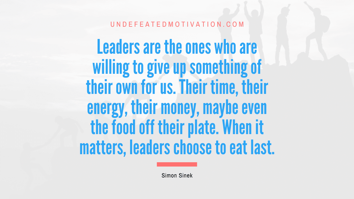 "Leaders are the ones who are willing to give up something of their own for us. Their time, their energy, their money, maybe even the food off their plate. When it matters, leaders choose to eat last." -Simon Sinek -Undefeated Motivation