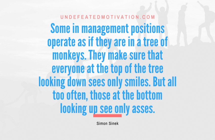 “Some in management positions operate as if they are in a tree of monkeys. They make sure that everyone at the top of the tree looking down sees only smiles. But all too often, those at the bottom looking up see only asses.” -Simon Sinek