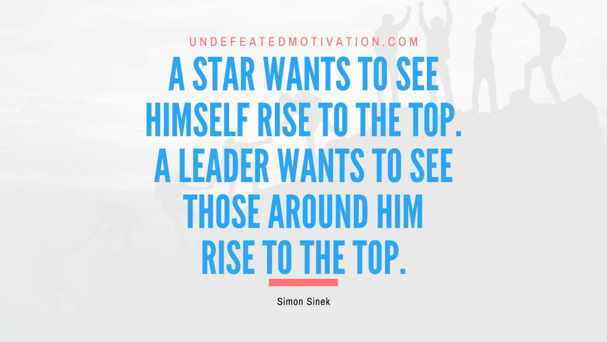 "A star wants to see himself rise to the top. A leader wants to see those around him rise to the top." -Simon Sinek -Undefeated Motivation