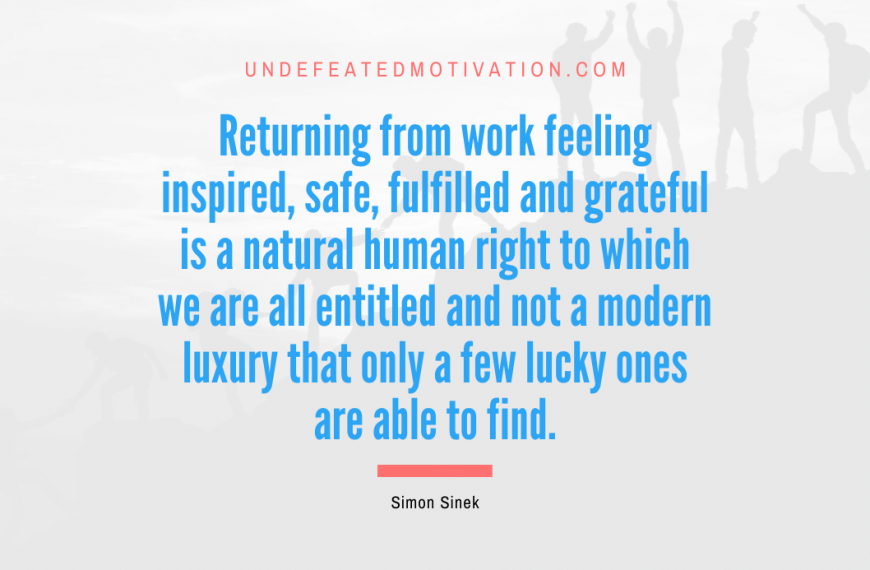 “Returning from work feeling inspired, safe, fulfilled and grateful is a natural human right to which we are all entitled and not a modern luxury that only a few lucky ones are able to find.” -Simon Sinek