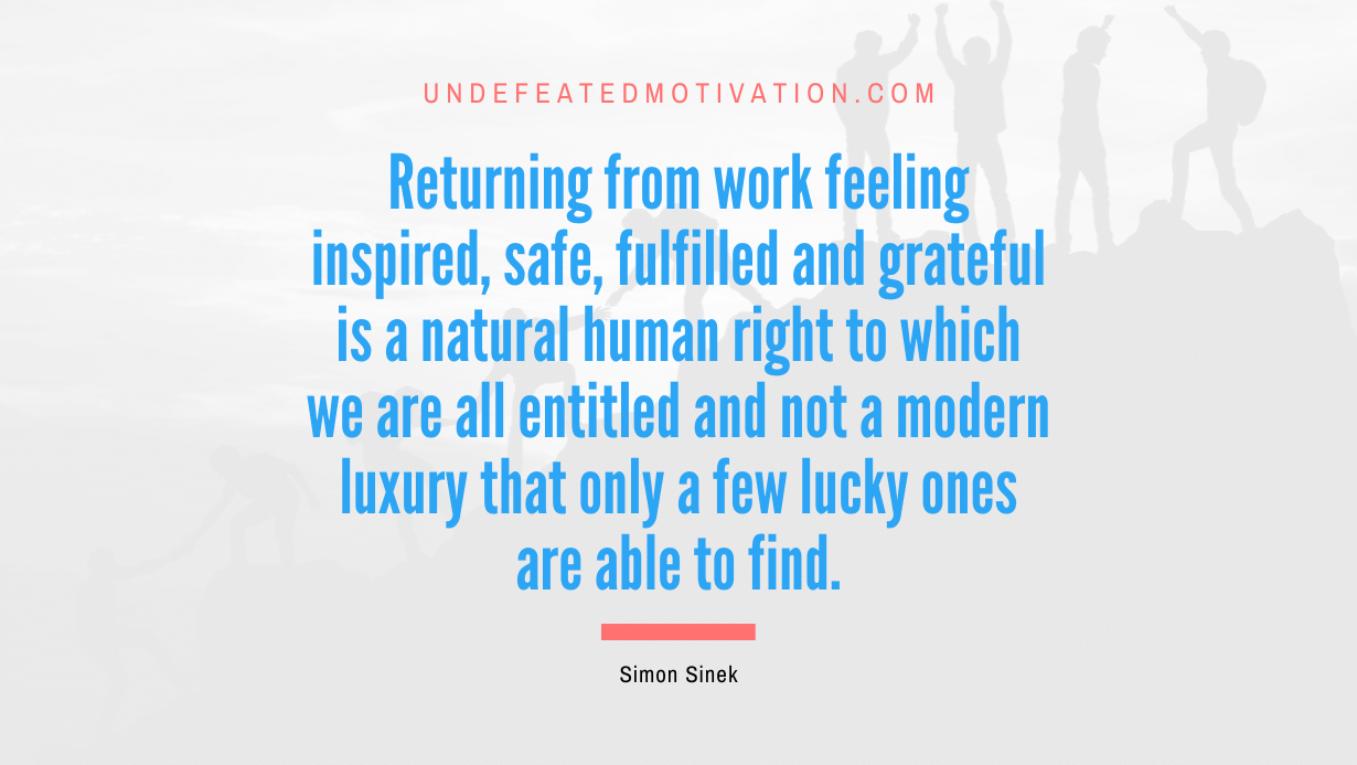 "Returning from work feeling inspired, safe, fulfilled and grateful is a natural human right to which we are all entitled and not a modern luxury that only a few lucky ones are able to find." -Simon Sinek -Undefeated Motivation