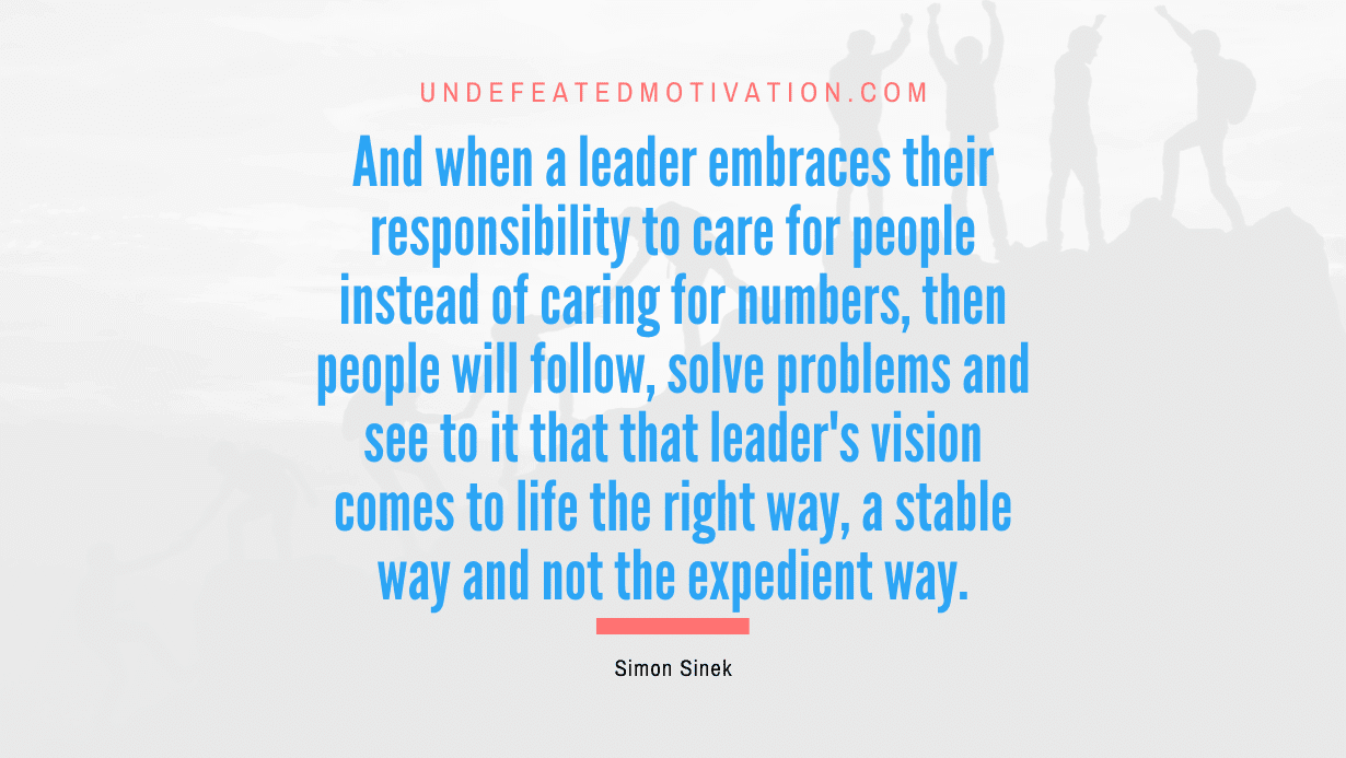 "And when a leader embraces their responsibility to care for people instead of caring for numbers, then people will follow, solve problems and see to it that that leader's vision comes to life the right way, a stable way and not the expedient way." -Simon Sinek -Undefeated Motivation