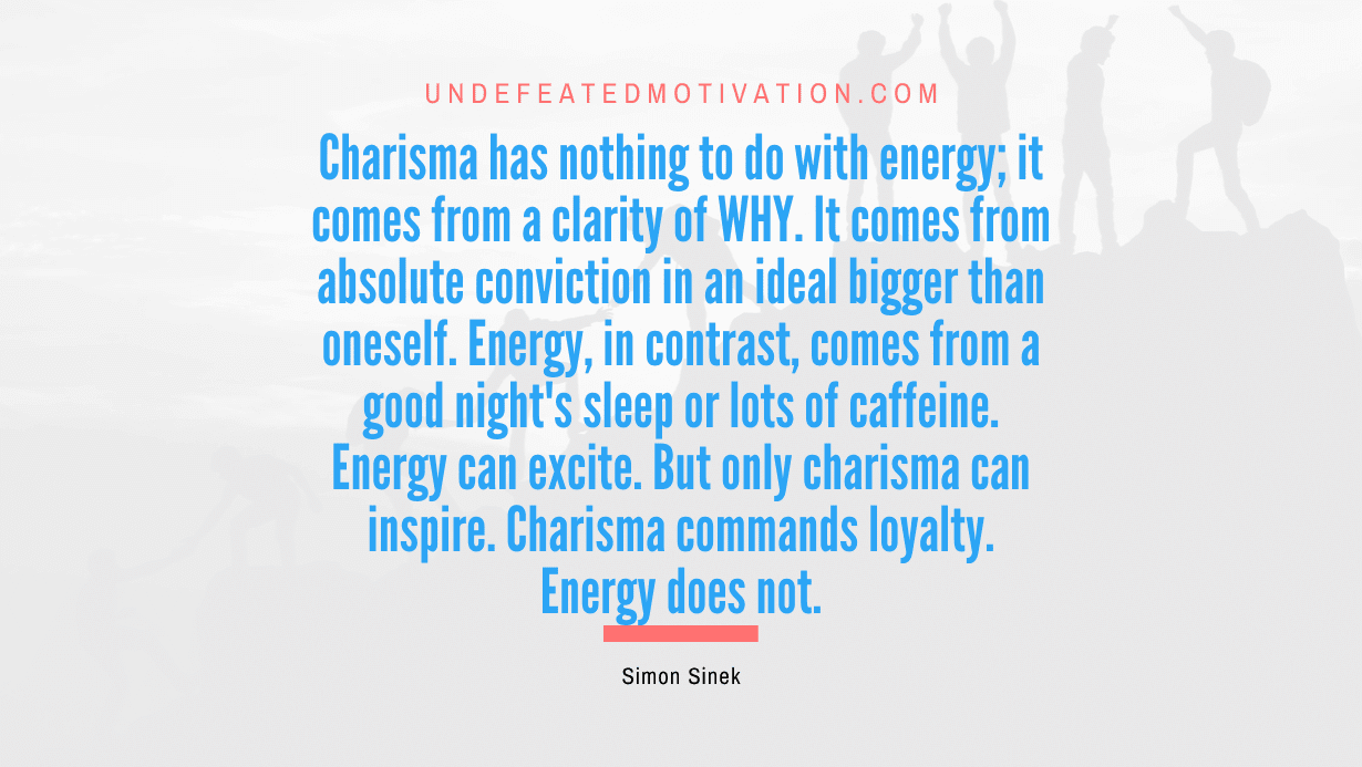 "Charisma has nothing to do with energy; it comes from a clarity of WHY. It comes from absolute conviction in an ideal bigger than oneself. Energy, in contrast, comes from a good night's sleep or lots of caffeine. Energy can excite. But only charisma can inspire. Charisma commands loyalty. Energy does not." -Simon Sinek -Undefeated Motivation