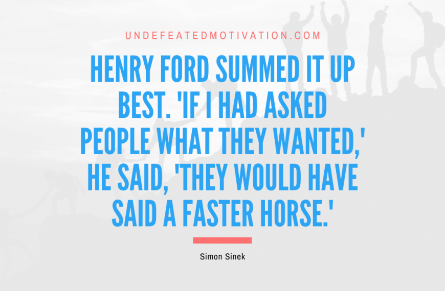 “Henry Ford summed it up best. ‘If I had asked people what they wanted,’ he said, ‘they would have said a faster horse.'” -Simon Sinek