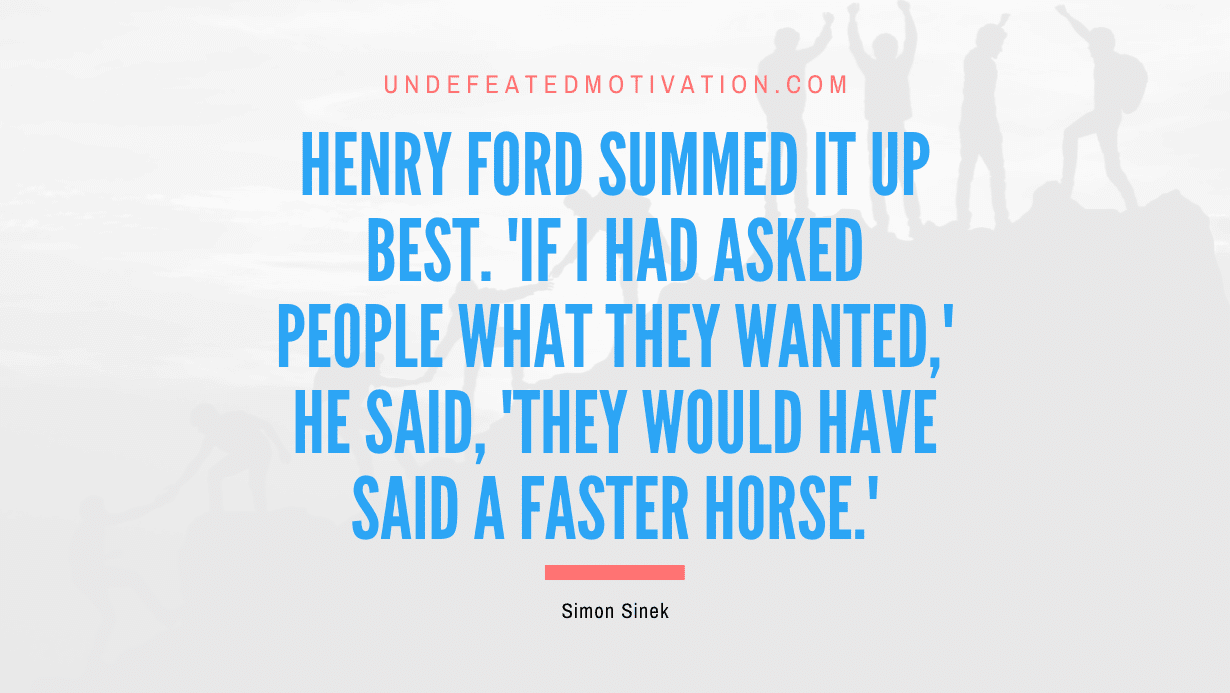 “Henry Ford summed it up best. ‘If I had asked people what they wanted,’ he said, ‘they would have said a faster horse.'” -Simon Sinek
