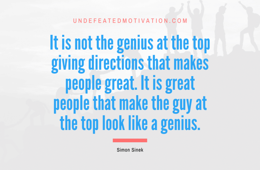 “It is not the genius at the top giving directions that makes people great. It is great people that make the guy at the top look like a genius.” -Simon Sinek