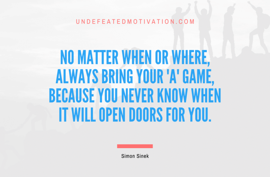 “No matter when or where, always bring your ‘A’ game, because you never know when it will open doors for you.” -Simon Sinek