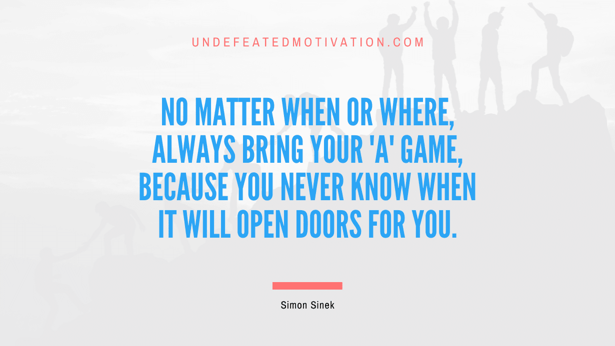 “No matter when or where, always bring your ‘A’ game, because you never know when it will open doors for you.” -Simon Sinek