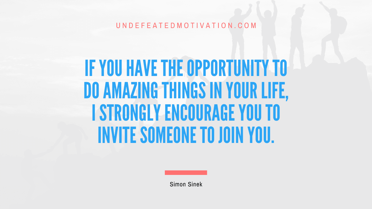 “If you have the opportunity to do amazing things in your life, I strongly encourage you to invite someone to join you.” -Simon Sinek