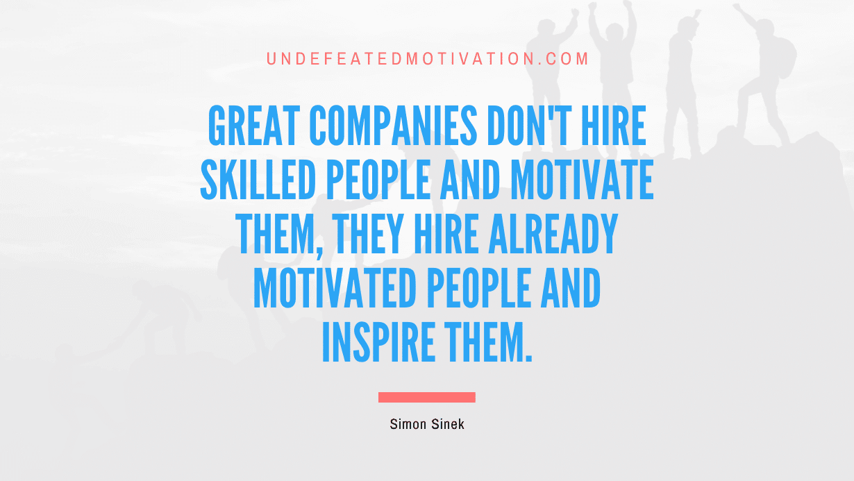 “Great companies don’t hire skilled people and motivate them, they hire already motivated people and inspire them.” -Simon Sinek