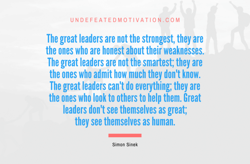 “The great leaders are not the strongest, they are the ones who are honest about their weaknesses. The great leaders are not the smartest; they are the ones who admit how much they don’t know. The great leaders can’t do everything; they are the ones who look to others to help them. Great leaders don’t see themselves as great; they see themselves as human.” -Simon Sinek