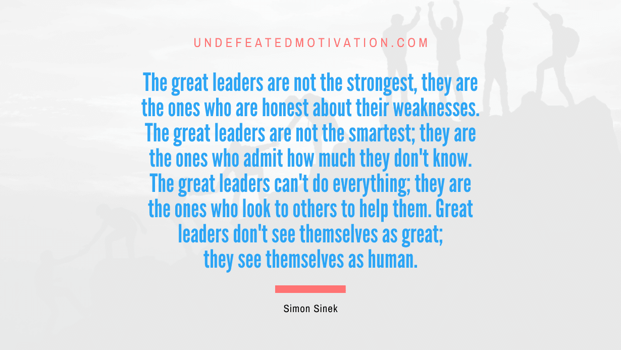 “The great leaders are not the strongest, they are the ones who are honest about their weaknesses. The great leaders are not the smartest; they are the ones who admit how much they don’t know. The great leaders can’t do everything; they are the ones who look to others to help them. Great leaders don’t see themselves as great; they see themselves as human.” -Simon Sinek