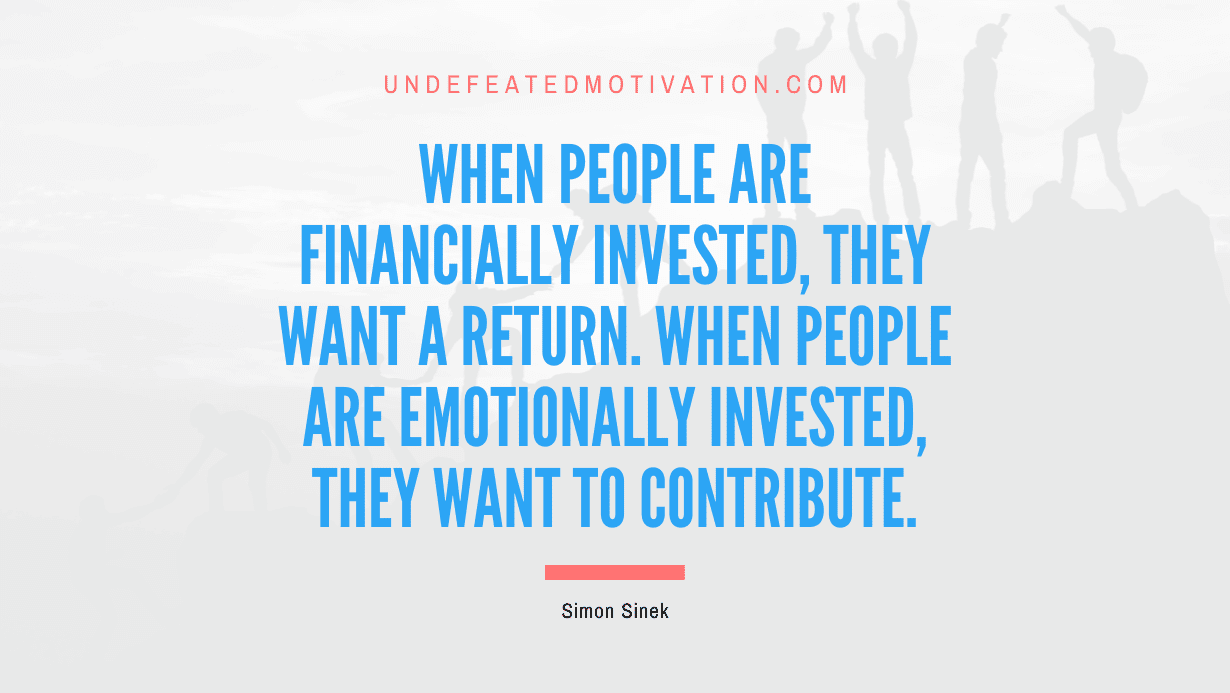 "When people are financially invested, they want a return. When people are emotionally invested, they want to contribute." -Simon Sinek -Undefeated Motivation